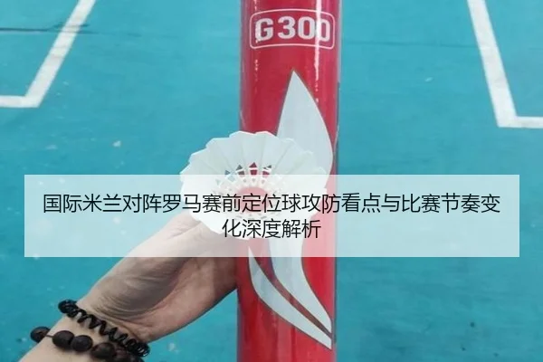 国际米兰对阵罗马赛前定位球攻防看点与比赛节奏变化深度解析