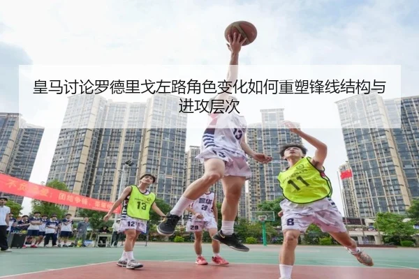 皇马讨论罗德里戈左路角色变化如何重塑锋线结构与进攻层次