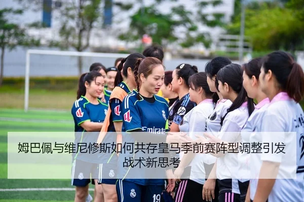 姆巴佩与维尼修斯如何共存皇马季前赛阵型调整引发战术新思考