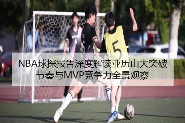 NBA球探报告深度解读亚历山大突破节奏与MVP竞争力全景观察