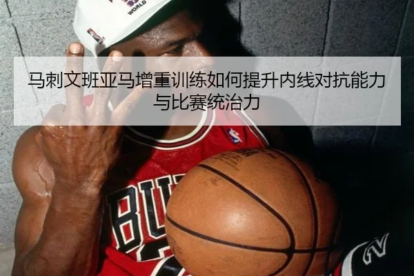 马刺文班亚马增重训练如何提升内线对抗能力与比赛统治力