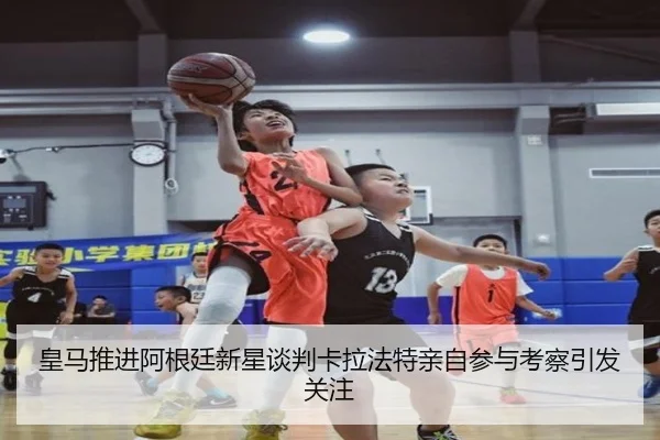 皇马推进阿根廷新星谈判卡拉法特亲自参与考察引发关注