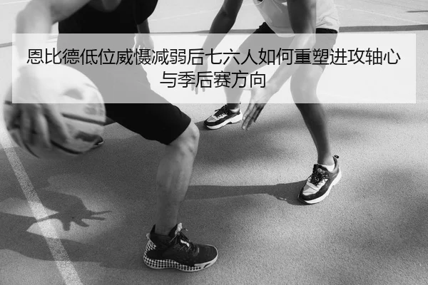 恩比德低位威慑减弱后七六人如何重塑进攻轴心与季后赛方向